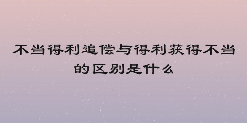 不当得利追偿与得利获得不当的区别是什么