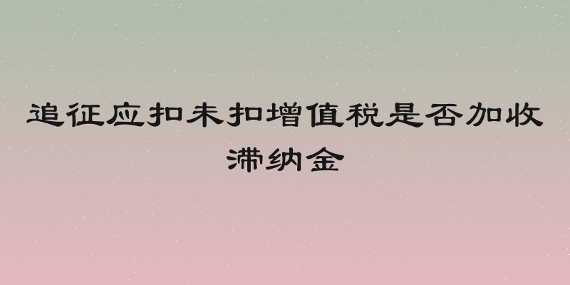 追征应扣未扣增值税是否加收滞纳金