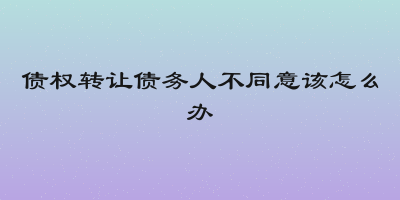 债权转让债务人不同意该怎么办