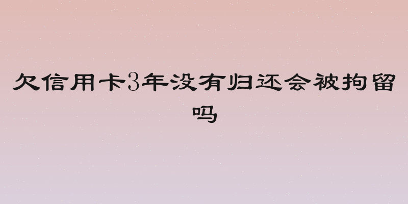 欠信用卡3年没有归还会被拘留吗