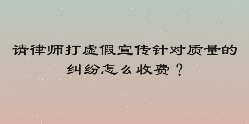 请律师打虚假宣传针对质量的纠纷怎么收费？