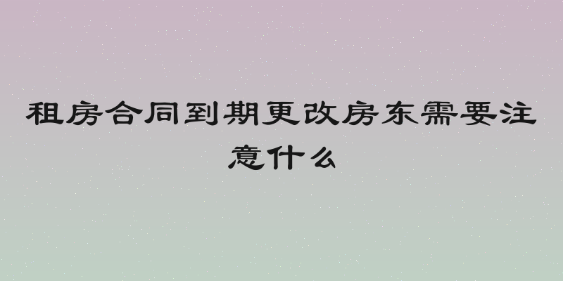 租房合同到期更改房东需要注意什么