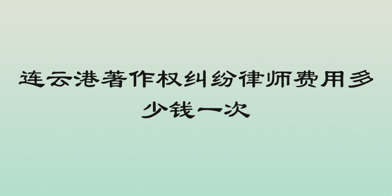 连云港著作权纠纷律师费用多少钱一次