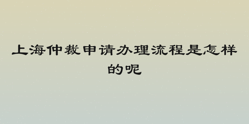上海仲裁申请办理流程是怎样的呢