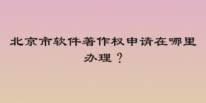 北京市软件著作权申请在哪里办理？
