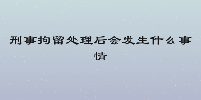 刑事拘留处理后会发生什么事情