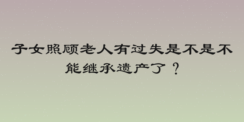 子女照顾老人有过失是不是不能继承遗产了？