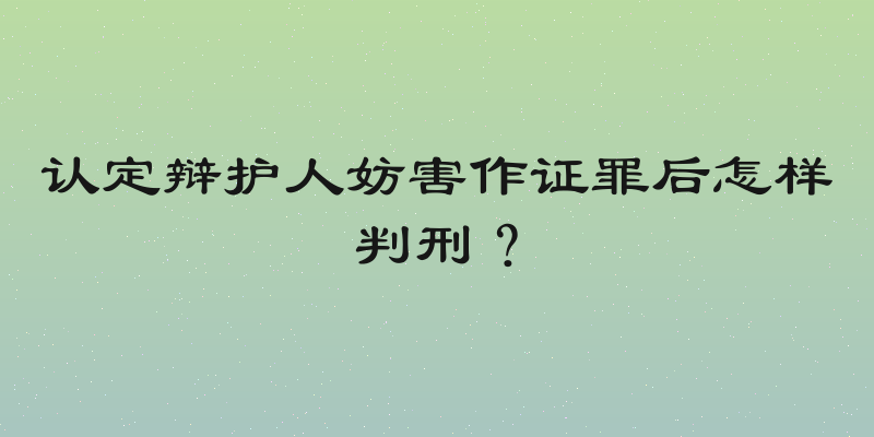 认定辩护人妨害作证罪后怎样判刑？