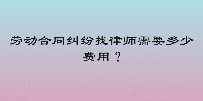 劳动合同纠纷找律师需要多少费用？
