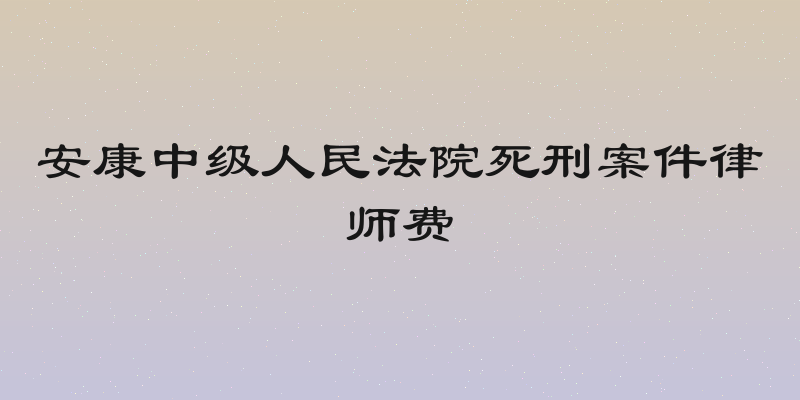 安康中级人民法院死刑案件律师费