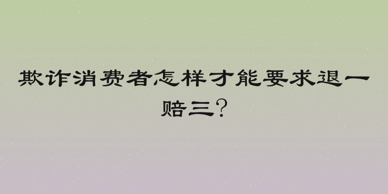 欺诈消费者怎样才能要求退一赔三?