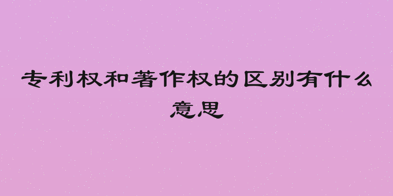 专利权和著作权的区别有什么意思