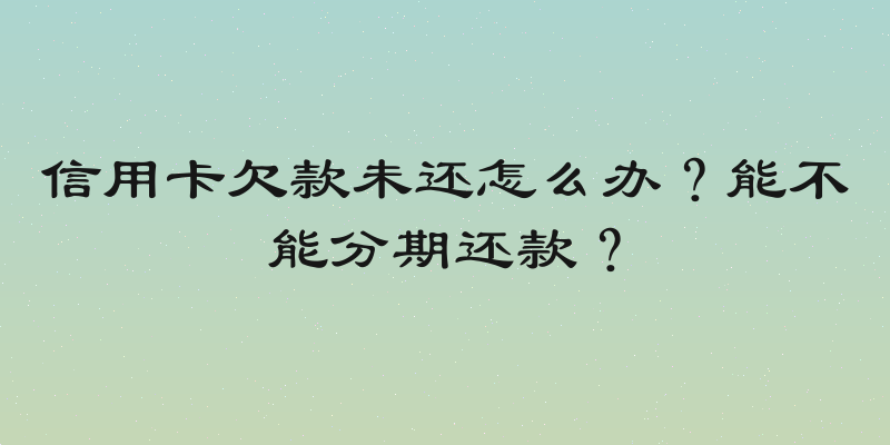 信用卡欠款未还怎么办？能不能分期还款？