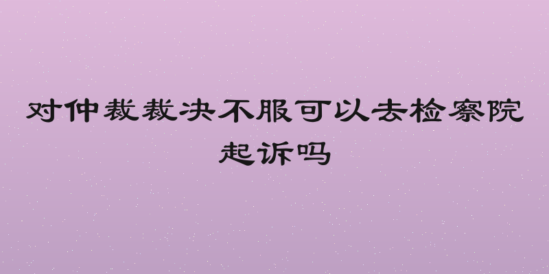 对仲裁裁决不服可以去检察院起诉吗