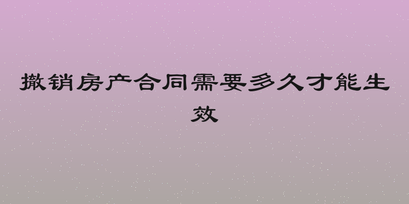 撤销房产合同需要多久才能生效