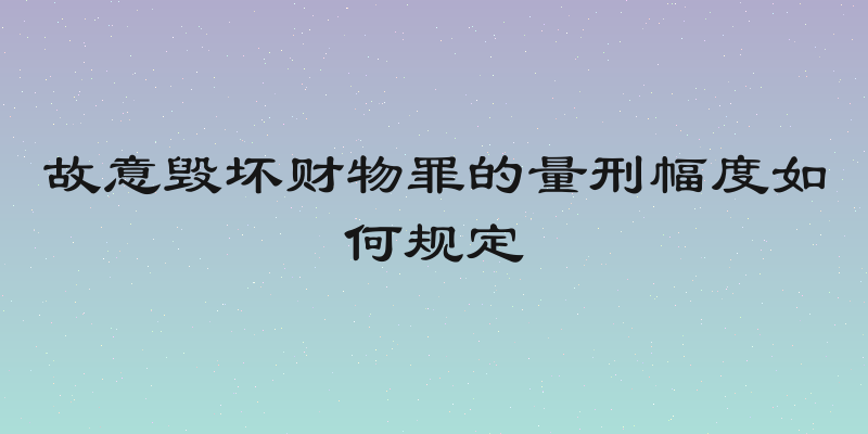 故意毁坏财物罪的量刑幅度如何规定