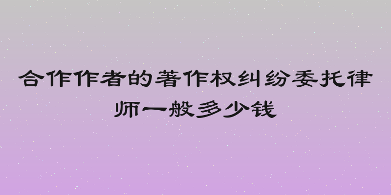 合作作者的著作权纠纷委托律师一般多少钱