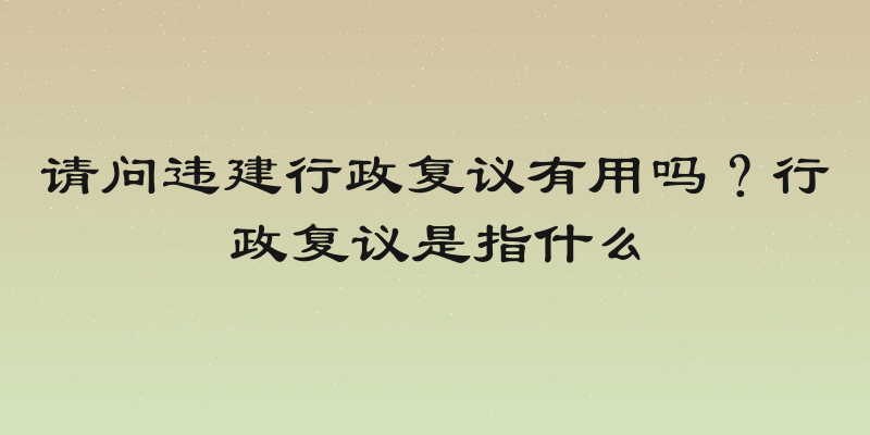 请问违建行政复议有用吗？行政复议是指什么