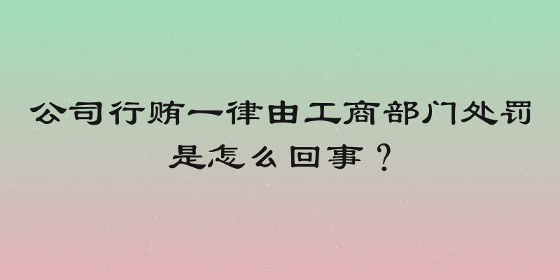 公司行贿一律由工商部门处罚是怎么回事？