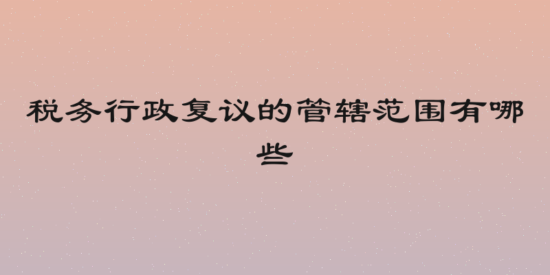 税务行政复议的管辖范围有哪些