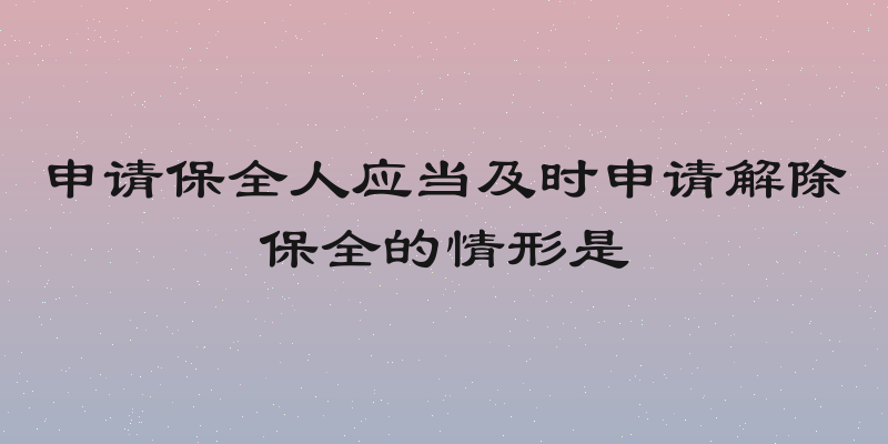 申请保全人应当及时申请解除保全的情形是