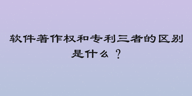 软件著作权和专利三者的区别是什么？