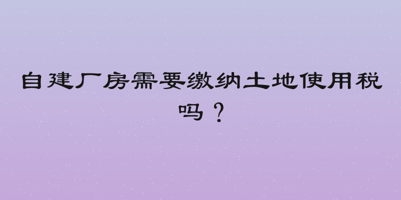 自建厂房需要缴纳土地使用税吗？