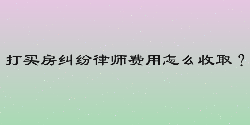 打买房纠纷律师费用怎么收取？