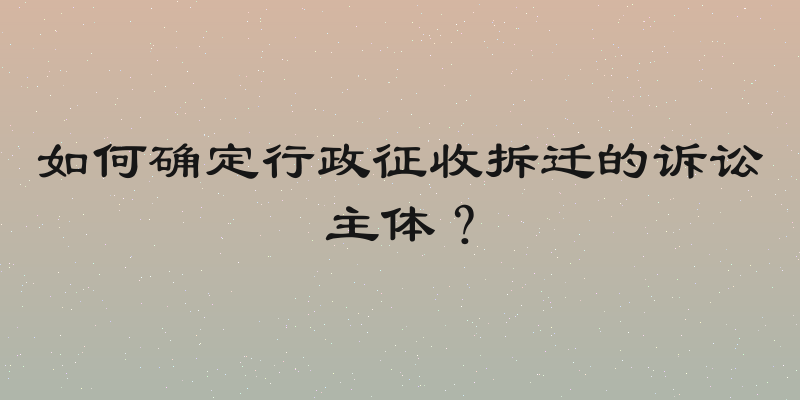 如何确定行政征收拆迁的诉讼主体？