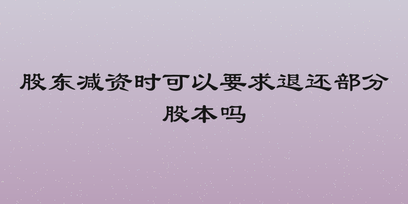 股东减资时可以要求退还部分股本吗