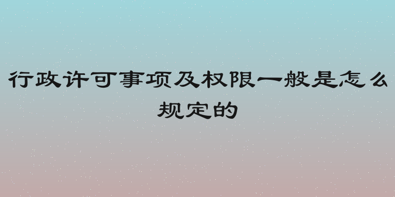 行政许可事项及权限一般是怎么规定的