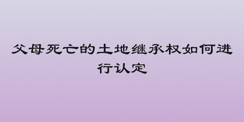 父母死亡的土地继承权如何进行认定