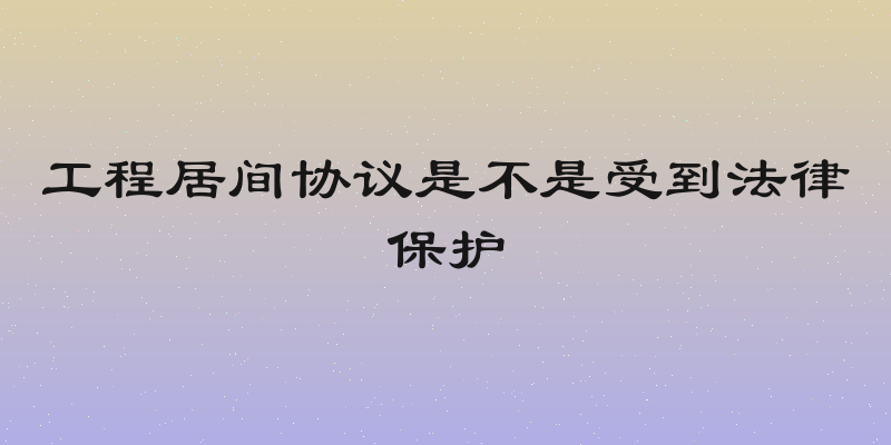 工程居间协议是不是受到法律保护