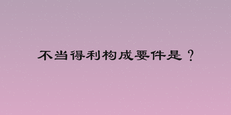 不当得利构成要件是？