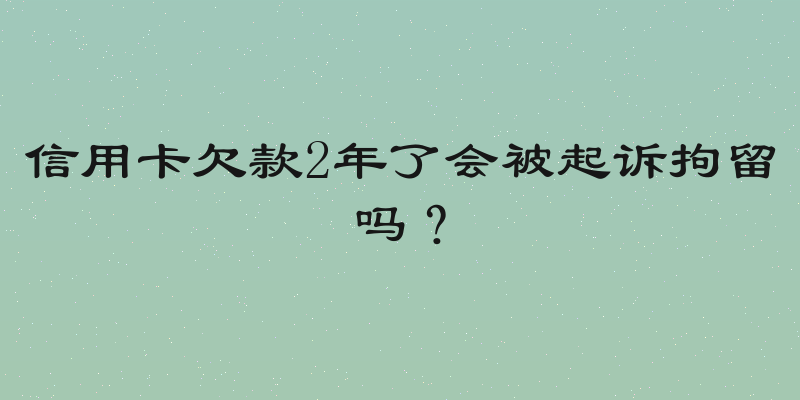 信用卡欠款2年了会被起诉拘留吗？