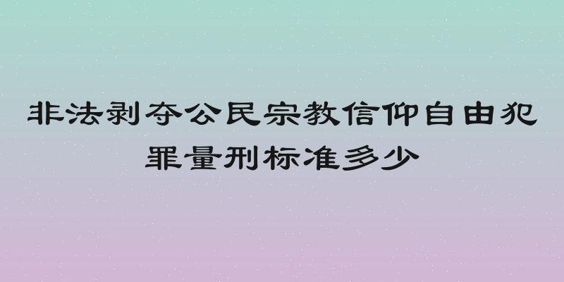 非法剥夺公民宗教信仰自由犯罪量刑标准多少