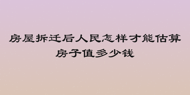 房屋拆迁后人民怎样才能估算房子值多少钱