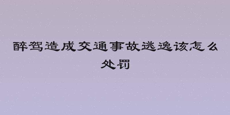 醉驾造成交通事故逃逸该怎么处罚