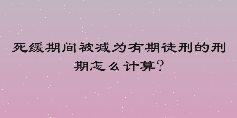 死缓期间被减为有期徒刑的刑期怎么计算?