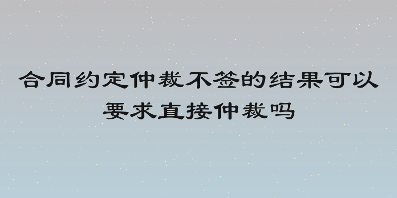 合同约定仲裁不签的结果可以要求直接仲裁吗