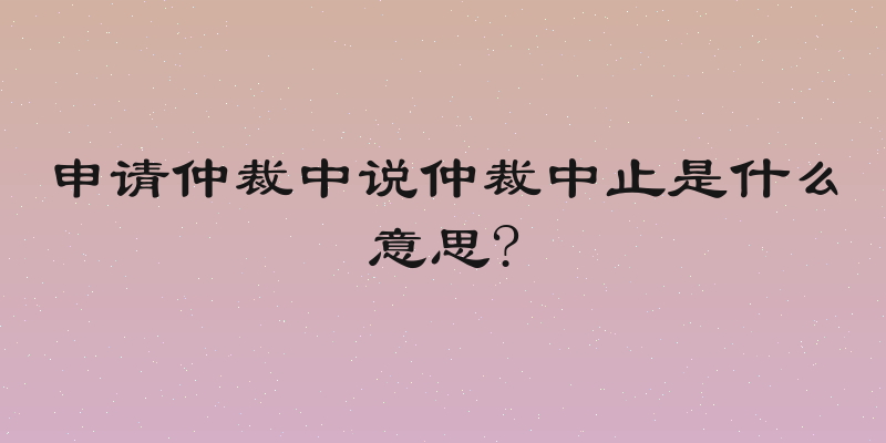 申请仲裁中说仲裁中止是什么意思?
