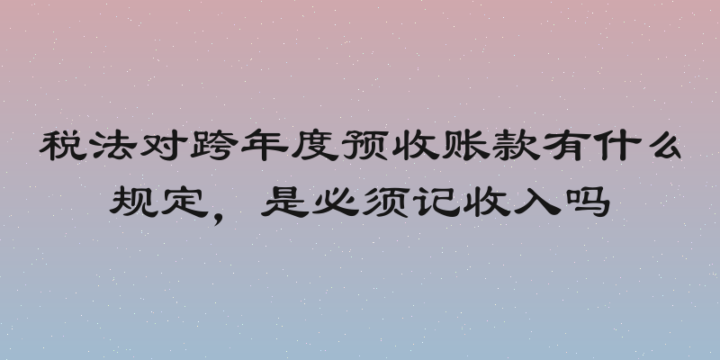 税法对跨年度预收账款有什么规定，是必须记收入吗