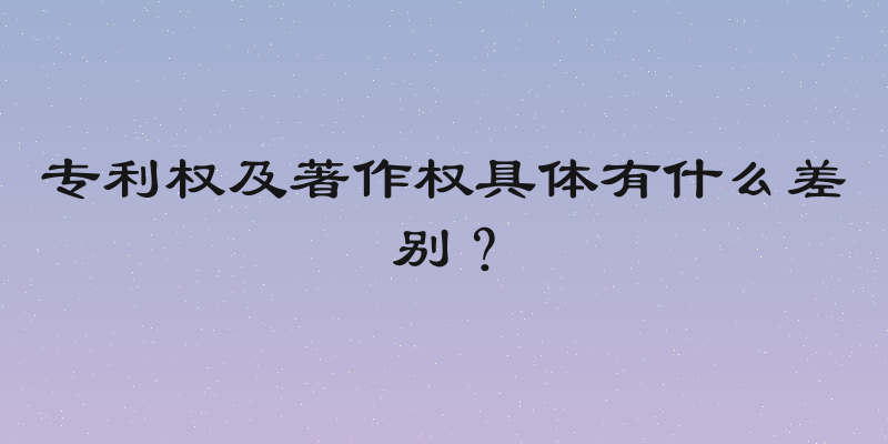专利权及著作权具体有什么差别？