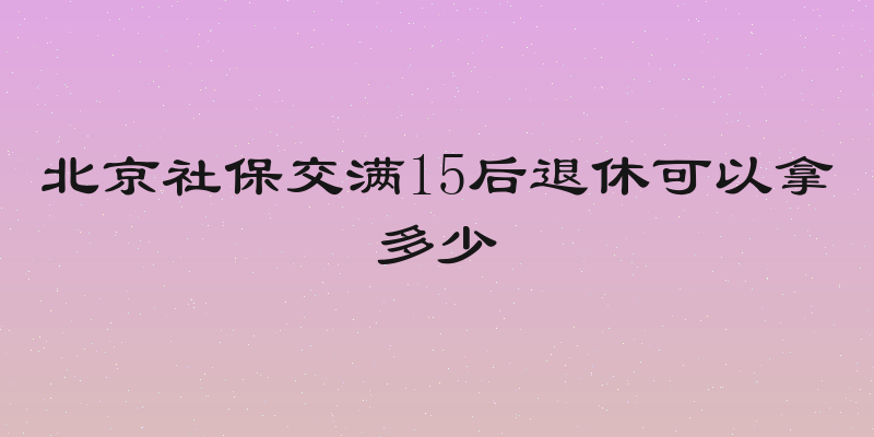 北京社保交满15后退休可以拿多少