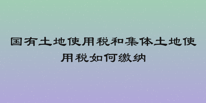 国有土地使用税和集体土地使用税如何缴纳