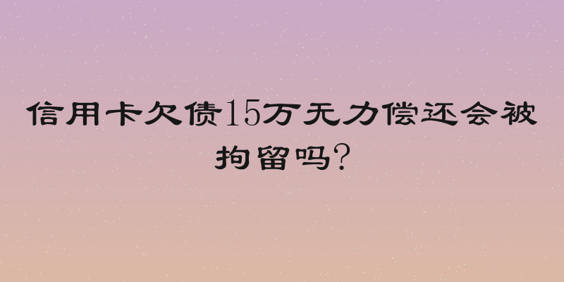 信用卡欠债15万无力偿还会被拘留吗?