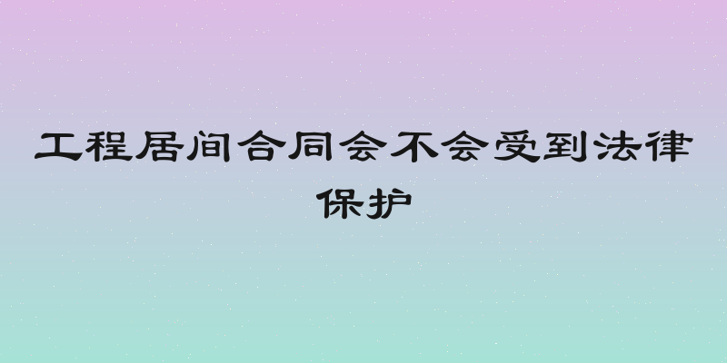 工程居间合同会不会受到法律保护