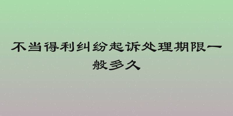 不当得利纠纷起诉处理期限一般多久