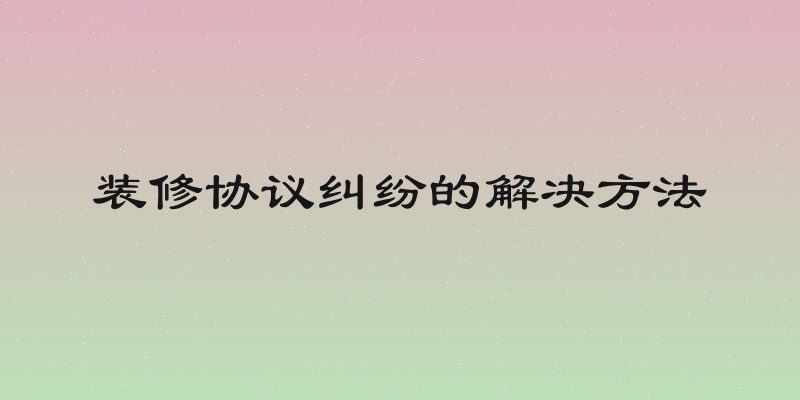 装修协议纠纷的解决方法
