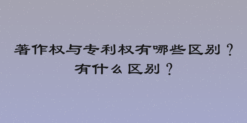 著作权与专利权有哪些区别？有什么区别？